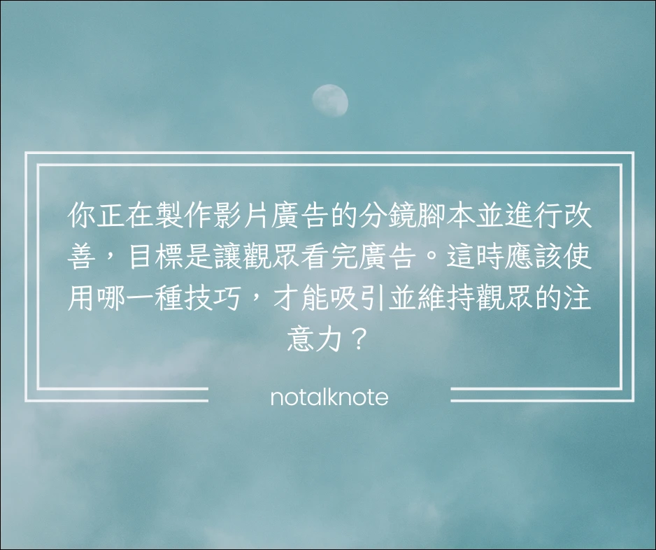 你正在製作影片廣告的分鏡腳本並進行改善，目標是讓觀眾看完廣告。這時應該使用哪一種技巧，才能吸引並維持觀眾的注意力？